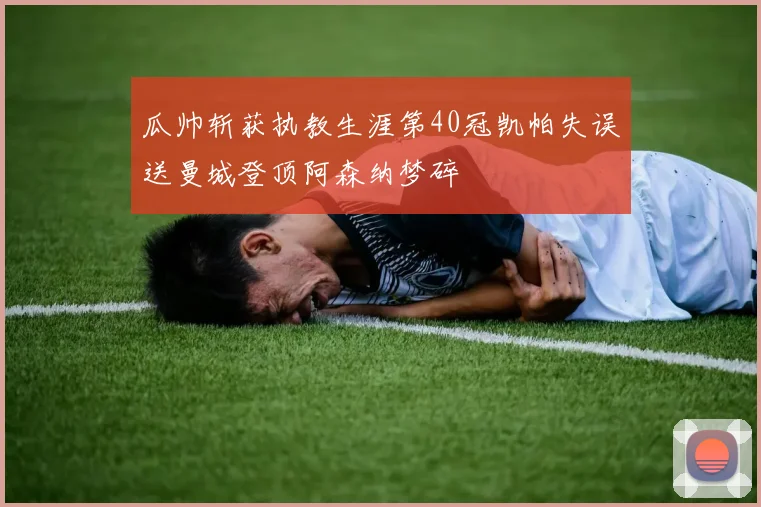 瓜帅斩获执教生涯第40冠凯帕失误送曼城登顶阿森纳梦碎