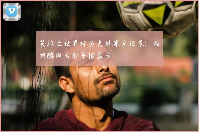 英格兰世界杯历史进球全记录：经典瞬间与射手榜盘点