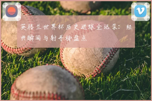 英格兰世界杯历史进球全记录：经典瞬间与射手榜盘点