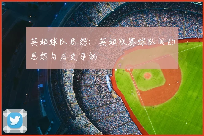 英超球队恩怨：英超联赛球队间的恩怨与历史争执